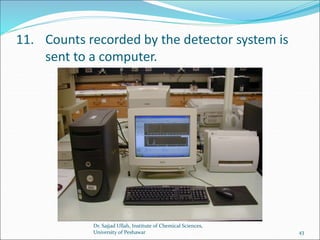 11. Counts recorded by the detector system is
sent to a computer.
Dr. Sajjad Ullah, Institute of Chemical Sciences,
University of Peshawar 43
 