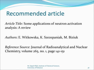 Recommended article
Article Title: Some applications of neutron activation
analysis: A review
Authors: E. Witkowska, K. Szezepaniak, M. Biziuk
Reference Source: Journal of Radioanalytical and Nuclear
Chemistry, volume 265, no. 1, page 141-151
Dr. Sajjad Ullah, Institute of Chemical Sciences,
University of Peshawar 46
 