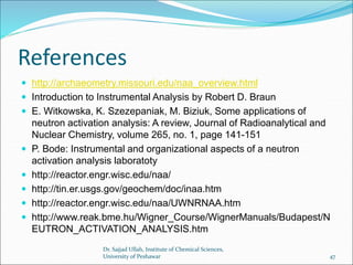 References
 http://archaeometry.missouri.edu/naa_overview.html
 Introduction to Instrumental Analysis by Robert D. Braun
 E. Witkowska, K. Szezepaniak, M. Biziuk, Some applications of
neutron activation analysis: A review, Journal of Radioanalytical and
Nuclear Chemistry, volume 265, no. 1, page 141-151
 P. Bode: Instrumental and organizational aspects of a neutron
activation analysis laboratoty
 http://reactor.engr.wisc.edu/naa/
 http://tin.er.usgs.gov/geochem/doc/inaa.htm
 http://reactor.engr.wisc.edu/naa/UWNRNAA.htm
 http://www.reak.bme.hu/Wigner_Course/WignerManuals/Budapest/N
EUTRON_ACTIVATION_ANALYSIS.htm
Dr. Sajjad Ullah, Institute of Chemical Sciences,
University of Peshawar 47
 