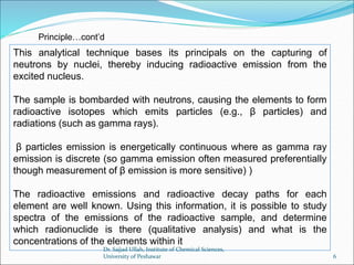 This analytical technique bases its principals on the capturing of
neutrons by nuclei, thereby inducing radioactive emission from the
excited nucleus.
The sample is bombarded with neutrons, causing the elements to form
radioactive isotopes which emits particles (e.g., β particles) and
radiations (such as gamma rays).
β particles emission is energetically continuous where as gamma ray
emission is discrete (so gamma emission often measured preferentially
though measurement of β emission is more sensitive) )
The radioactive emissions and radioactive decay paths for each
element are well known. Using this information, it is possible to study
spectra of the emissions of the radioactive sample, and determine
which radionuclide is there (qualitative analysis) and what is the
concentrations of the elements within it
Principle…cont’d
Dr. Sajjad Ullah, Institute of Chemical Sciences,
University of Peshawar 6
 