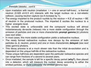 • Upon irradiation with neutron (irradiation t = one or serval half-lives) , a thermal
neutron (0.025 eV-0.5 eV) interacts with the target nucleus via a non-elastic
collision, causing neutron capture (so A increase by 1).
• The energy imparted to the product nuclide by the neutron = K.E of neutron + BE
of neutron in the produced nucleus. The imparted E excites the nucleus to a
higher energetic level.
• This excited state is unfavorable and the compound nucleus will almost
instantaneously de-excite (relaxes) into a more stable configuration through the
emission of particles and one or more characteristic prompt gamma (ɤ) photons
(see next slide) .
• In most cases, this more stable configuration yields a radioactive nucleus.
• The newly formed radioactive nucleus now decays by the emission of both
particles (α, β, neutron, proton) and one or more characteristic delayed (see next
slide) gamma photons.
• This decay process is at a much slower rate than the initial de-excitation and is
dependent on the unique half-life of the radioactive nucleus.
• These unique half-lives are dependent upon the particular radioactive species and
can range from fractions of a second to several years.
• Once irradiated, the sample is left for a specific decay period (why?), then placed
into a detector, which will measure the nuclear decay according to either the
emitted particles, or more commonly, the emitted gamma rays
Principle (details)…cont’d
Dr. Sajjad Ullah, Institute of Chemical Sciences,
University of Peshawar 7
 