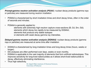 Prompt-gamma neutron activation analysis (PGAA): nuclear decay products (gamma rays
or particles) are measured during neutron irradiation
• PGNAA is characterized by short irradiation times and short decay times, often in the order
of seconds and minutes.
• PGNAA is generally applied to:
elements with extremely high neutron capture cross-sections (B, Cd, Sm, Gd);
elements which decay too rapidly to be measured by DGNAA;
elements that produce only stable isotopes
or elements with weak decay gamma ray intensities.
Delayed gamma neutron activation analysis (DGNAA): nuclear decay products (gamma
rays or particles) are measured at some time after irradiation
• DGNAA is characterized by long irradiation times and long decay times (hours, weeks or
longer)
• DG analyses are often performed over days, weeks or even months.
• DGNAA is applicable to the vast majority of elements that form artificial radioisotopes. This
improves sensitivity for long-lived radionuclides as it allows short-lived radionuclide to
decay, effectively eliminating interference.
• Thus high selectivity.
Dr. Sajjad Ullah, Institute of Chemical Sciences,
University of Peshawar 9
 