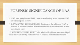 FORENSIC SIGNIFICANCE OF NAA
• NAA used apply in many fields , now we shall mainly conc. Neutron NAA
on forensic point of view
• 1) EVALVTING THE EVIDENCE- Resulting to the subject of NAA is
material is pound to contain more than elements in the major conc. Within
experiment error
2) REVOLUTION THE RESUIT –To solution illegal issue some time illegal
issues based on directly on the amount of selected element in the material
 