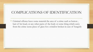 COMPLICATIONS OF IDENTIFICATION
• Criminal offence leave some material the area of a crime such as button ,
hair of his head, or any other parts of the body or some thing which carry
from the crime scene piece of glass for a window broken in case of burgerly
 