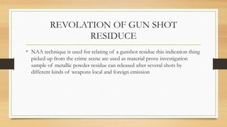 REVOLATION OF GUN SHOT
RESIDUCE
• NAA technique is used for relating of a gunshot residue this indication thing
picked up from the crime scene are used as material prove investigation
sample of metallic powder residue can released after several shots by
different kinds of weapons local and foreign emission
 