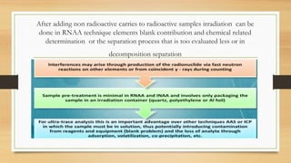 After adding non radioactive carries to radioactive samples irradiation can be
done in RNAA technique elements blank contribution and chemical related
determination or the separation process that is too evaluated less or in
decomposition separation
 
