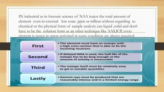 IN industrial as in forensic science of NAA major the total amount of
element even in external low conc. ppm or trillion without regarding to
chemical or the physical form of sample analysis can liquid ,solid and don’t
have to be the solution form as an other technique like AAS,ICP, every
element is neput in utron activated at some condition are always required
 