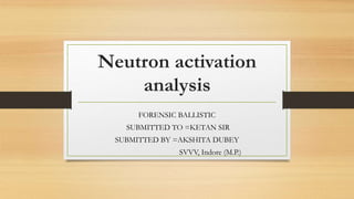 Neutron activation
analysis
FORENSIC BALLISTIC
SUBMITTED TO =KETAN SIR
SUBMITTED BY =AKSHITA DUBEY
SVVV, Indore (M.P.)
 
