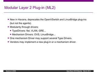 Neutron & SDN OpenStack BCN MeetUp - March 2014
Modular Layer 2 Plug-in (ML2)
● New in Havana, deprecates the OpenVSwitch and LinuxBridge plug-ins
(but not the agents).
● Modularity through drivers:
● TypeDrivers: flat, VLAN, GRE...
● Mechanism Drivers: OVS, LinuxBridge...
● One mechanism Driver may support several Type Drivers.
● Vendors may implement a new plug-in or a mechanism driver.
 