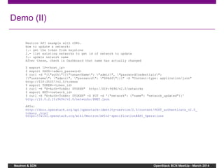 Neutron & SDN OpenStack BCN MeetUp - March 2014
Demo (II)
Neutron API example with cURL.
How to update a network:
1.- get the token from keystone
2.- list existing networks to get id of network to update
3.- update network name
After these, check in Dashboard that name has actually changed
$ export IP=<host_ip>
$ export PASS=<admin_password>
$ curl -d "{"auth":{"tenantName": "admin", "passwordCredentials":
{"username": "admin", "password": "$PASS"}}}" -H "Content-type: application/json"
http://$IP:35357/v2.0/tokens
$ export TOKEN=<token_id>
$ curl -H "X-Auth-Token: $TOKEN" http://$IP:9696/v2.0/networks
$ export NET=<network_id>
$ curl -H "X-Auth-Token: $TOKEN" -X PUT -d '{"network": {"name": "network_updated"}}'
http://10.0.2.15:9696/v2.0/networks/$NET.json
APIs:
http://docs.openstack.org/api/openstack-identity-service/2.0/content/POST_authenticate_v2.0_
tokens_.html
https://wiki.openstack.org/wiki/Neutron/APIv2-specification#API_Operations
 