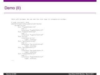 Neutron & SDN OpenStack BCN MeetUp - March 2014
Demo (II)
Show soft bridges. We can see the vlan tags in integration bridge.
$ sudo ovs-vsctl show
e80f467f-bd33-452a-a495-e7c89736c552
Bridge br-int
Port "tap0b53fd22-35"
tag: 2
Interface "tap0b53fd22-35"
Port "tapd7e7242f-64"
tag: 3
Interface "tapd7e7242f-64"
Port br-int
Interface br-int
type: internal
Port "qr-63a50193-d2"
tag: 2
Interface "qr-63a50193-d2"
type: internal
Port "qr-2ad51820-c7"
tag: 1
Interface "qr-2ad51820-c7"
type: internal
Port "tap2f696f92-6c"
tag: 2
Interface "tap2f696f92-6c"
type: internal
...
 