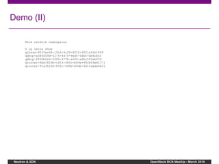 Neutron & SDN OpenStack BCN MeetUp - March 2014
Demo (II)
Show network namespaces
$ ip netns show
qlbaas-9035ea38-1916-4cf9-855f-06f1a41b1899
qdhcp-a389d59d-5275-4470-9edf-44bf7de6cb0f
qdhcp-f030bfa9-5209-477b-a260-e0bc552ebffd
qrouter-9de1459b-c453-485c-b89e-99cb09e82371
qrouter-91a3612b-835c-400b-b8db-6d11dade6b11
 