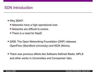 Neutron & SDN OpenStack BCN MeetUp - March 2014
SDN Introduction
● Why SDN?:
● Networks have a high operational cost.
● Networks are difficult to evolve.
● There is a need for NaaS
● 2008: The Open Networking Foundation (ONF) releases
OpenFlow (Standford University) and NOX (Nicira).
● There was previous efforts like Software Defined Radio, MPLS
and other works in Universities and Companies' labs.
 