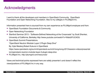 Neutron & SDN OpenStack BCN MeetUp - March 2014
Acknowledgments
I want to thank all the developers and members in OpenStack Community, OpenStack
Foundation and Open Networking Foundation. Also to my colleges in PLUMgrid Inc.
Information presented here is sourced from my own experience as PLUMgrid employee and from:
● OpenStack Foundation Documents & Community
● Open Networking Foundation
● Stanford Seminar 2013 - “Software-Defined Networking at the Crossroads” by Scott Shenker,
University of California, Berkeley http://www.youtube.com/watch?v=WabdXYzCAOU
● OpenStack Summit Presentations
“OpenStack Neutron Modular Layer 2 Plugin Deep Dive"
By: Kyle Mestery,Robert Kukura in OpenStack
https://www.openstack.org/summit/openstack-summit-hong-kong-2013/session-videos/presentat
ion/openstack-neutron-modular-layer-2-plugin-deep-dive
● PLUMgrid Inc, http://plumgrid.com/resources/
Views and technical points expressed here are solely presenter’s and doesn’t reflect the
views/positions of PLUMgrid Inc in any way.
 