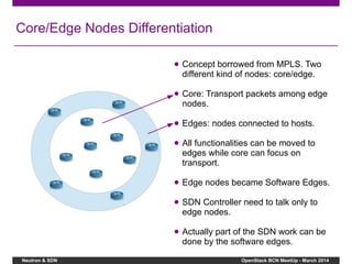 Neutron & SDN OpenStack BCN MeetUp - March 2014
Core/Edge Nodes Differentiation
● Concept borrowed from MPLS. Two
different kind of nodes: core/edge.
● Core: Transport packets among edge
nodes.
● Edges: nodes connected to hosts.
● All functionalities can be moved to
edges while core can focus on
transport.
● Edge nodes became Software Edges.
● SDN Controller need to talk only to
edge nodes.
● Actually part of the SDN work can be
done by the software edges.
 