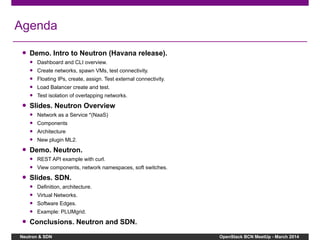 Neutron & SDN OpenStack BCN MeetUp - March 2014
Agenda
● Demo. Intro to Neutron (Havana release).
● Dashboard and CLI overview.
● Create networks, spawn VMs, test connectivity.
● Floating IPs, create, assign. Test external connectivity.
● Load Balancer create and test.
● Test isolation of overlapping networks.
● Slides. Neutron Overview
● Network as a Service *(NaaS)
● Components
● Architecture
● New plugin ML2.
● Demo. Neutron.
● REST API example with curl.
● View components, network namespaces, soft switches.
● Slides. SDN.
● Definition, architecture.
● Virtual Networks.
● Software Edges.
● Example: PLUMgrid.
● Conclusions. Neutron and SDN.
 