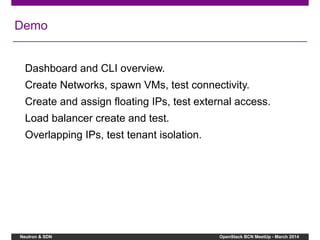 Neutron & SDN OpenStack BCN MeetUp - March 2014
Demo
Dashboard and CLI overview.
Create Networks, spawn VMs, test connectivity.
Create and assign floating IPs, test external access.
Load balancer create and test.
Overlapping IPs, test tenant isolation.
 