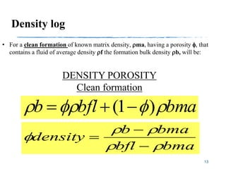 Density log
13
• For a clean formation of known matrix density, ma, having a porosity f, that
contains a fluid of average density f the formation bulk density b, will be:
bmabflb ff )1( 
bmabfl
bmab
density


f



DENSITY POROSITY
Clean formation
 