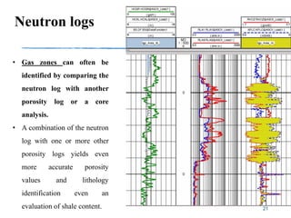 Neutron logs
21
• Gas zones can often be
identified by comparing the
neutron log with another
porosity log or a core
analysis.
• A combination of the neutron
log with one or more other
porosity logs yields even
more accurate porosity
values and lithology
identification even an
evaluation of shale content.
 