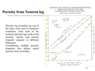 22
Porosity from Neutron log
Porosity log crossplots are one of
the basic tools used in formation
evaluation, since each of the
common porosity logs such as the
acoustic, density and neutron
responds uniquely to different
lithologies.
Crossplotting multiple porosity
responses also defines actual
porosity more accurately.
 
