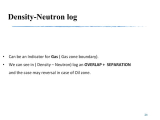 Density-Neutron log
• Can be an Indicator for Gas ( Gas zone boundary).
• We can see in ( Density – Neutron) log an OVERLAP + SEPARATION
and the case may reversal in case of Oil zone.
24
 