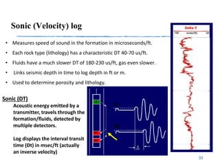 Sonic (Velocity) log
33
• Measures speed of sound in the formation in microseconds/ft.
• Each rock type (lithology) has a characteristic DT 40-70 us/ft.
• Fluids have a much slower DT of 180-230 us/ft, gas even slower.
• Links seismic depth in time to log depth in ft or m.
• Used to determine porosity and lithology.
Sonic (DT)
Acoustic energy emitted by a
transmitter, travels through the
formation/fluids, detected by
multiple detectors.
Log displays the interval transit
time (Dt) in msec/ft (actually
an inverse velocity)
 