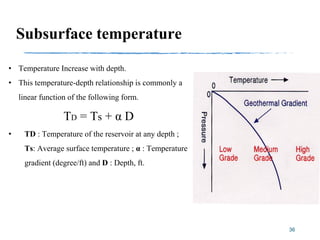 36
Subsurface temperature
• Temperature Increase with depth.
• This temperature-depth relationship is commonly a
linear function of the following form.
TD = Ts + α D
• TD : Temperature of the reservoir at any depth ;
Ts: Average surface temperature ; α : Temperature
gradient (degree/ft) and D : Depth, ft.
 