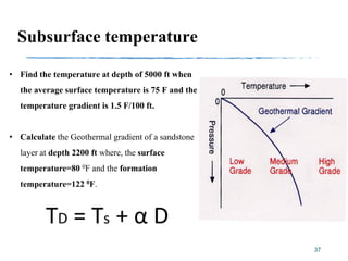 37
Subsurface temperature
• Find the temperature at depth of 5000 ft when
the average surface temperature is 75 F and the
temperature gradient is 1.5 F/100 ft.
• Calculate the Geothermal gradient of a sandstone
layer at depth 2200 ft where, the surface
temperature=80 0F and the formation
temperature=122 0F.
 