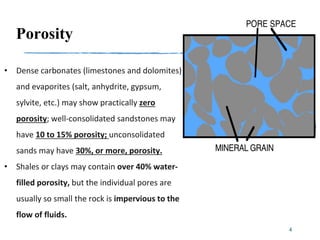 Porosity
• Dense carbonates (limestones and dolomites)
and evaporites (salt, anhydrite, gypsum,
sylvite, etc.) may show practically zero
porosity; well-consolidated sandstones may
have 10 to 15% porosity; unconsolidated
sands may have 30%, or more, porosity.
• Shales or clays may contain over 40% water-
filled porosity, but the individual pores are
usually so small the rock is impervious to the
flow of fluids.
4
 