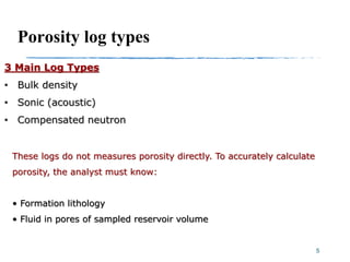 Porosity log types
3 Main Log Types
• Bulk density
• Sonic (acoustic)
• Compensated neutron
5
These logs do not measures porosity directly. To accurately calculate
porosity, the analyst must know:
• Formation lithology
• Fluid in pores of sampled reservoir volume
 