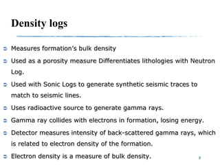 Density logs
 Measures formation’s bulk density
 Used as a porosity measure Differentiates lithologies with Neutron
Log.
 Used with Sonic Logs to generate synthetic seismic traces to
match to seismic lines.
 Uses radioactive source to generate gamma rays.
 Gamma ray collides with electrons in formation, losing energy.
 Detector measures intensity of back-scattered gamma rays, which
is related to electron density of the formation.
 Electron density is a measure of bulk density. 8
 