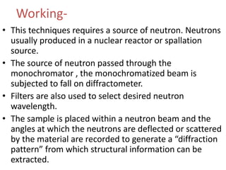 Working-
• This techniques requires a source of neutron. Neutrons
usually produced in a nuclear reactor or spallation
source.
• The source of neutron passed through the
monochromator , the monochromatized beam is
subjected to fall on diffractometer.
• Filters are also used to select desired neutron
wavelength.
• The sample is placed within a neutron beam and the
angles at which the neutrons are deflected or scattered
by the material are recorded to generate a “diffraction
pattern” from which structural information can be
extracted.
 