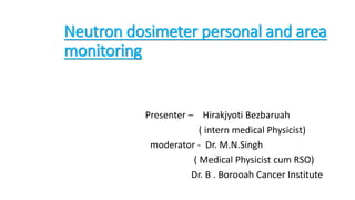 Neutron dosimeter personal and area
monitoring
Presenter – Hirakjyoti Bezbaruah
( intern medical Physicist)
moderator - Dr. M.N.Singh
( Medical Physicist cum RSO)
Dr. B . Borooah Cancer Institute
 