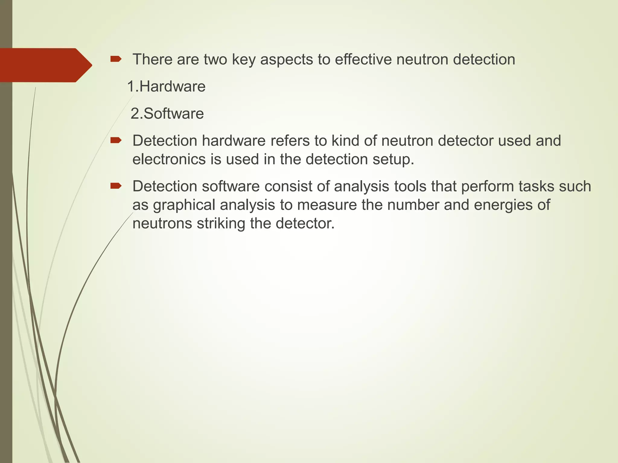  There are two key aspects to effective neutron detection
1.Hardware
2.Software
 Detection hardware refers to kind of neutron detector used and
electronics is used in the detection setup.
 Detection software consist of analysis tools that perform tasks such
as graphical analysis to measure the number and energies of
neutrons striking the detector.
 