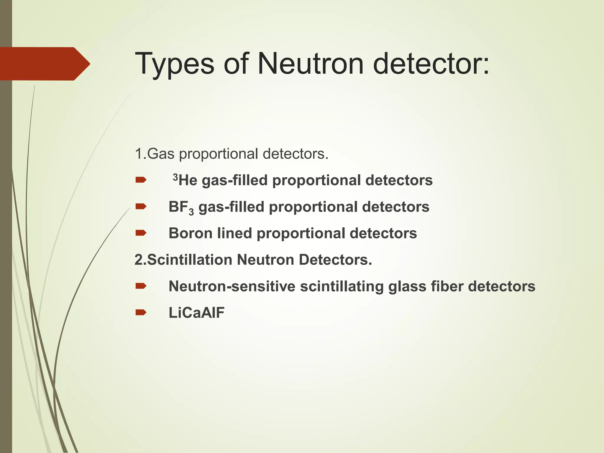Types of Neutron detector:
1.Gas proportional detectors.
 3He gas-filled proportional detectors
 BF3 gas-filled proportional detectors
 Boron lined proportional detectors
2.Scintillation Neutron Detectors.
 Neutron-sensitive scintillating glass fiber detectors
 LiCaAlF
 