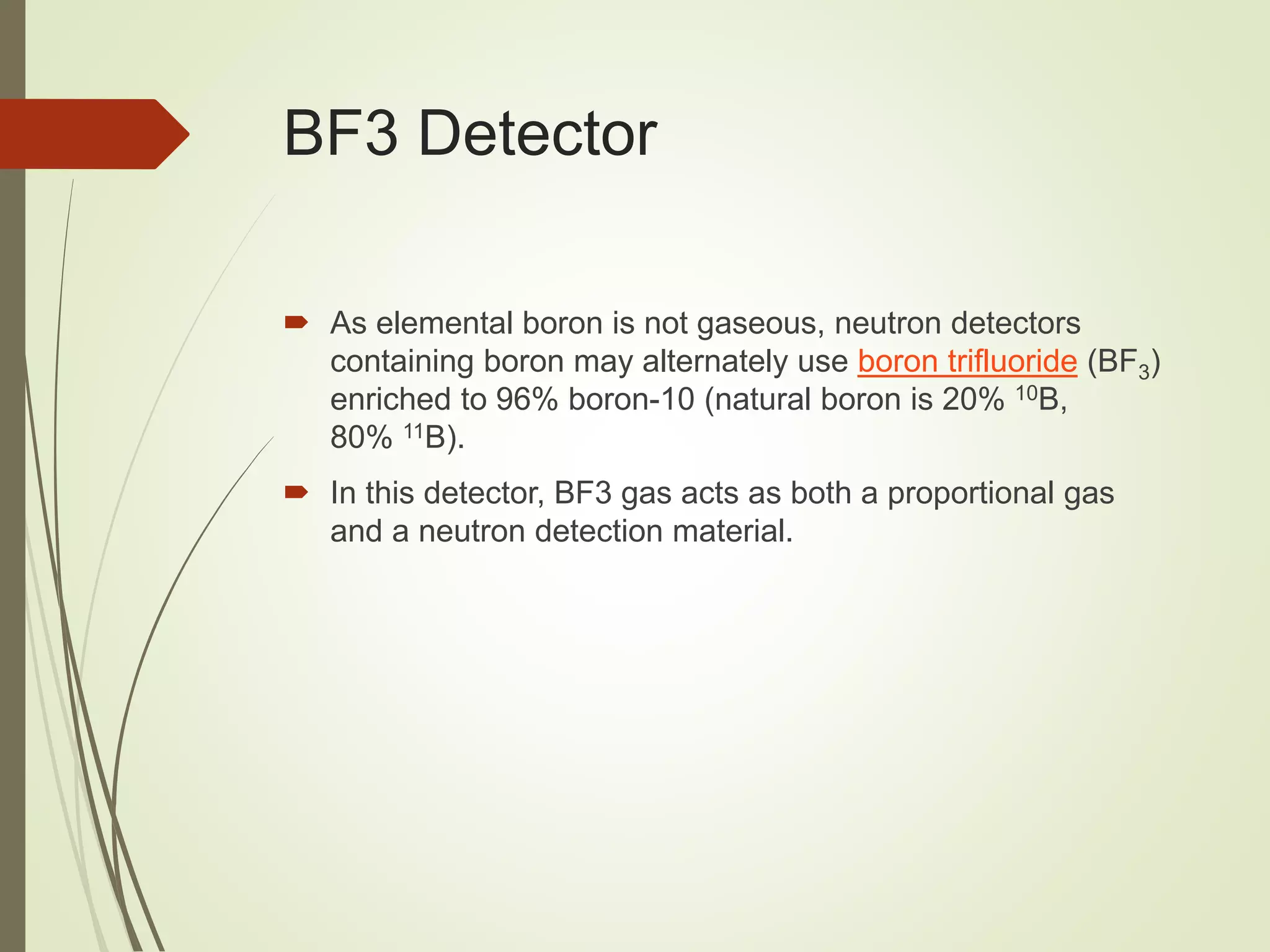 BF3 Detector
 As elemental boron is not gaseous, neutron detectors
containing boron may alternately use boron trifluoride (BF3)
enriched to 96% boron-10 (natural boron is 20% 10B,
80% 11B).
 In this detector, BF3 gas acts as both a proportional gas
and a neutron detection material.
 