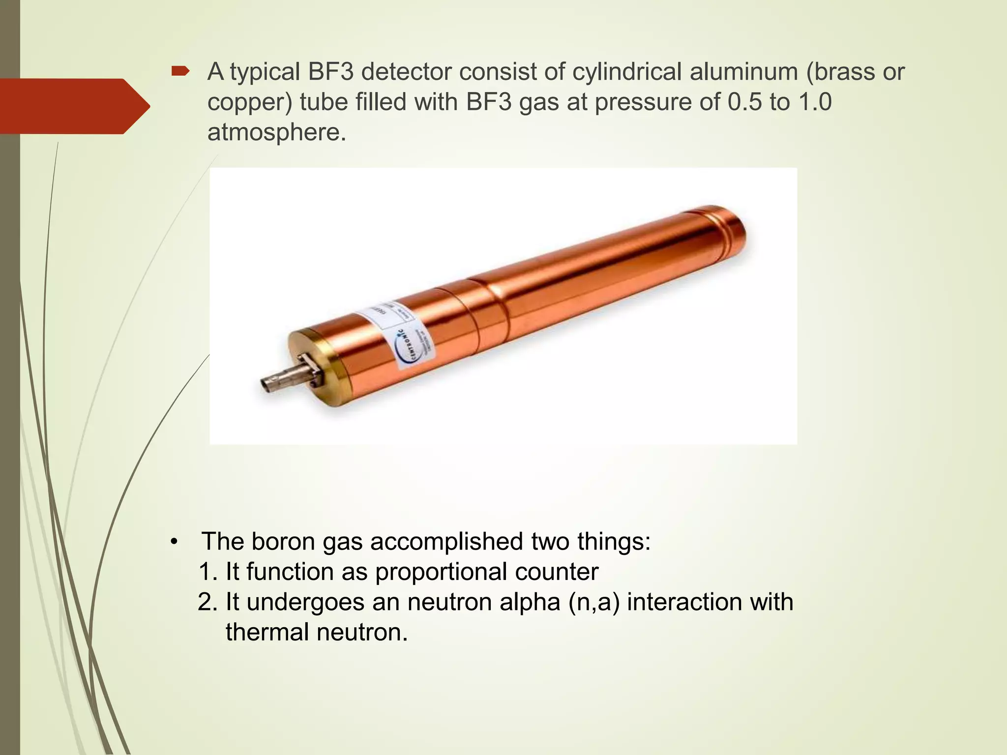  A typical BF3 detector consist of cylindrical aluminum (brass or
copper) tube filled with BF3 gas at pressure of 0.5 to 1.0
atmosphere.
• The boron gas accomplished two things:
1. It function as proportional counter
2. It undergoes an neutron alpha (n,a) interaction with
thermal neutron.
 