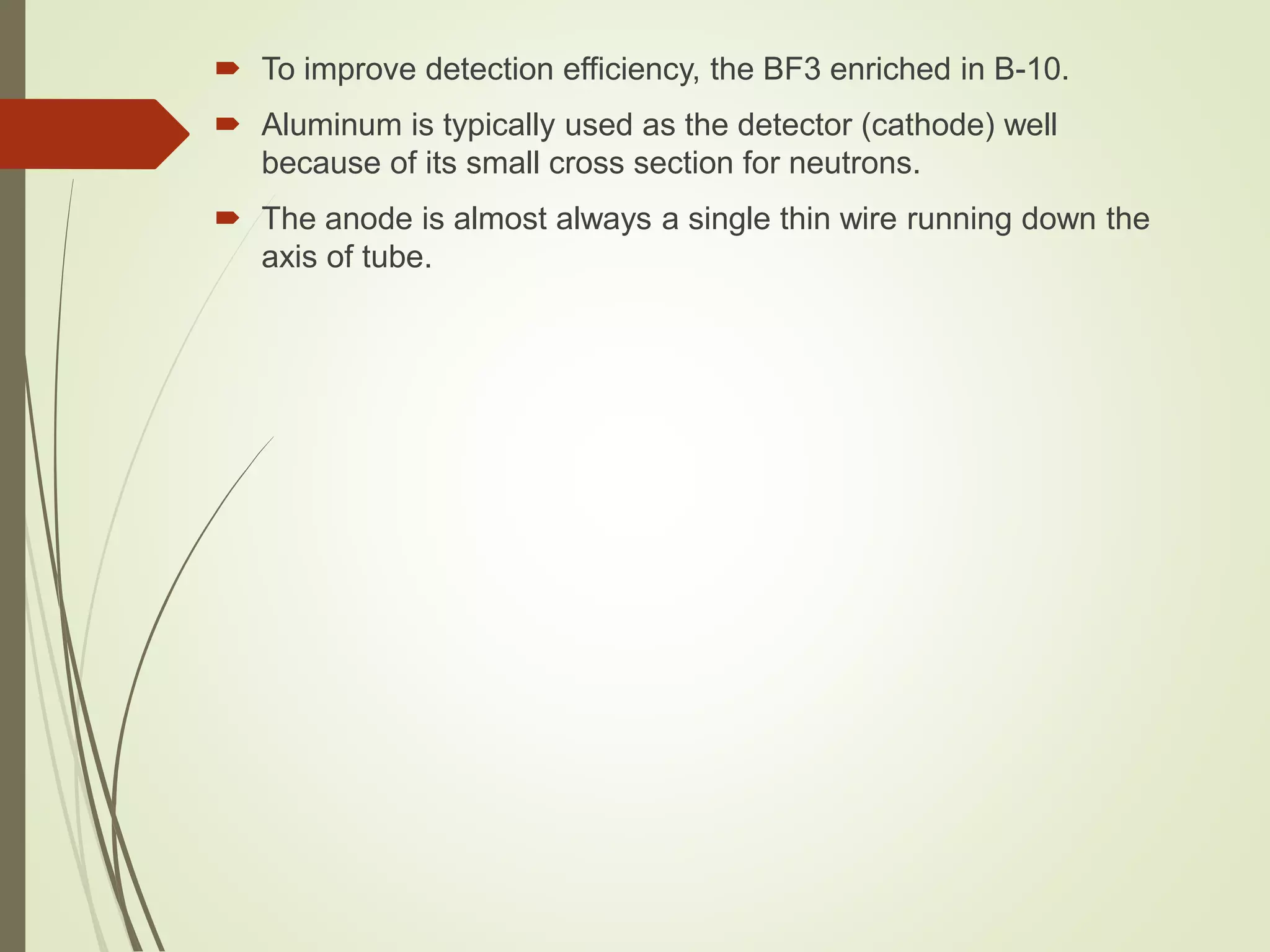 To improve detection efficiency, the BF3 enriched in B-10.
 Aluminum is typically used as the detector (cathode) well
because of its small cross section for neutrons.
 The anode is almost always a single thin wire running down the
axis of tube.
 