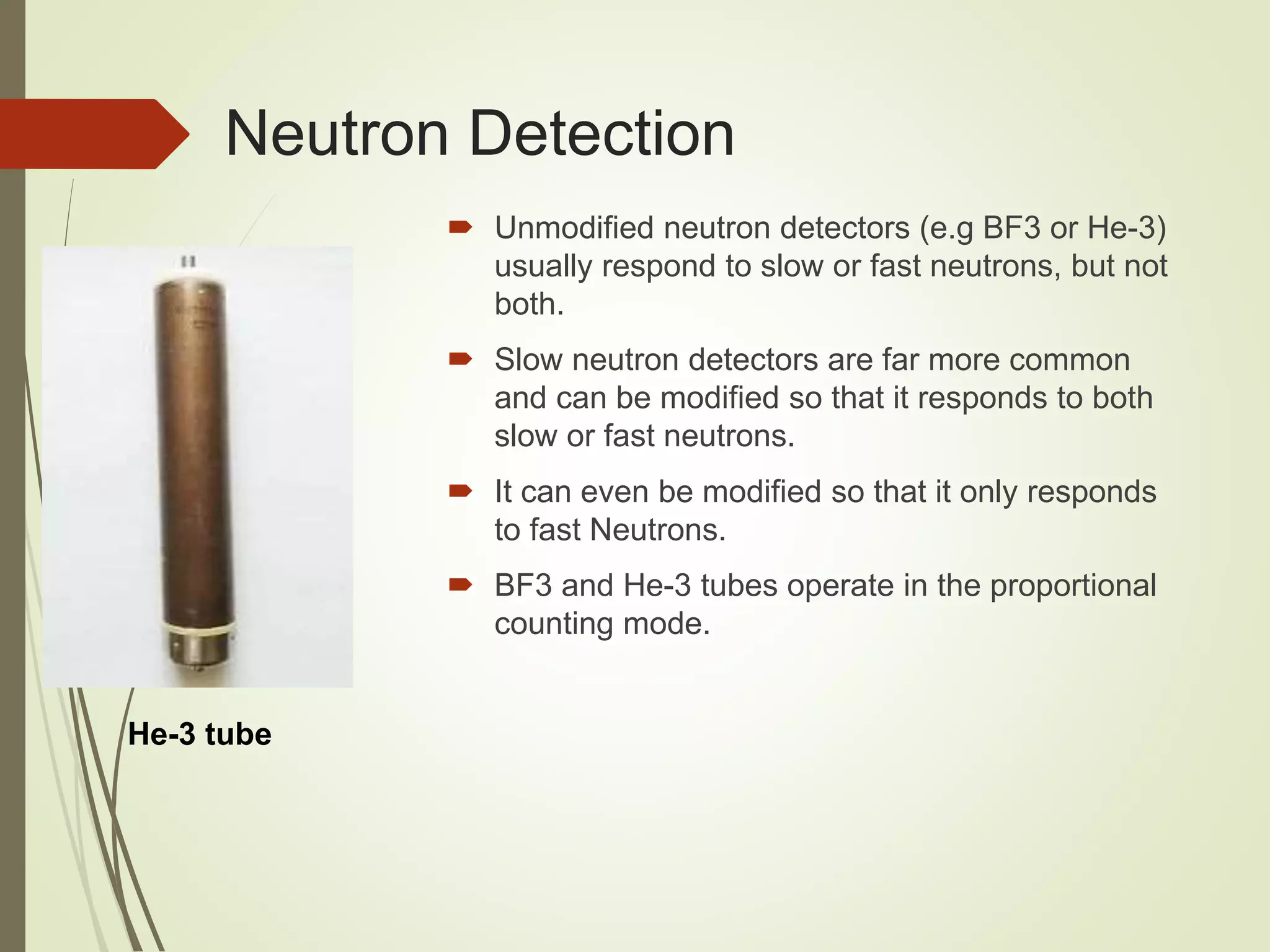 Neutron Detection
 Unmodified neutron detectors (e.g BF3 or He-3)
usually respond to slow or fast neutrons, but not
both.
 Slow neutron detectors are far more common
and can be modified so that it responds to both
slow or fast neutrons.
 It can even be modified so that it only responds
to fast Neutrons.
 BF3 and He-3 tubes operate in the proportional
counting mode.
He-3 tube
 