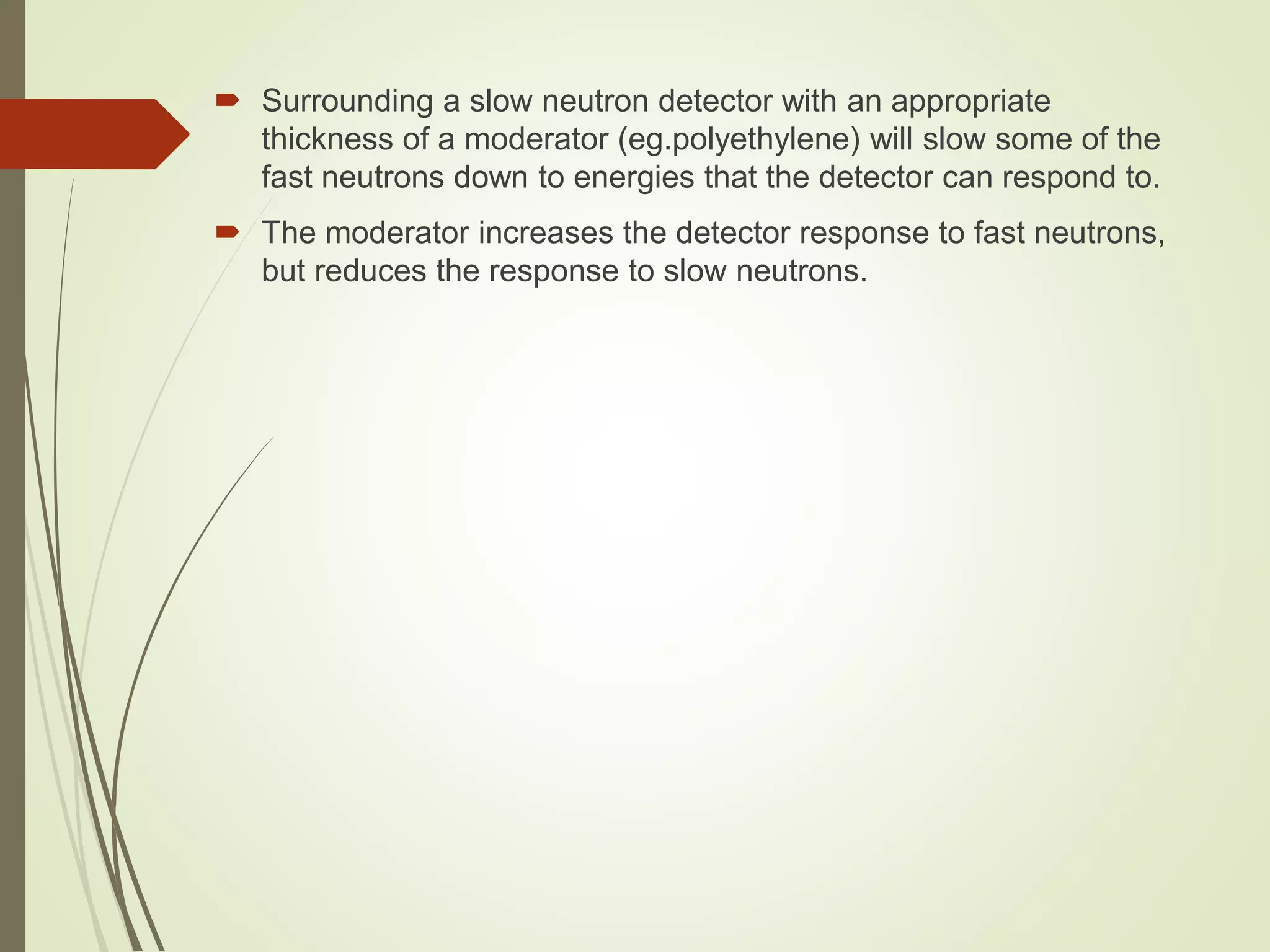  Surrounding a slow neutron detector with an appropriate
thickness of a moderator (eg.polyethylene) will slow some of the
fast neutrons down to energies that the detector can respond to.
 The moderator increases the detector response to fast neutrons,
but reduces the response to slow neutrons.
 