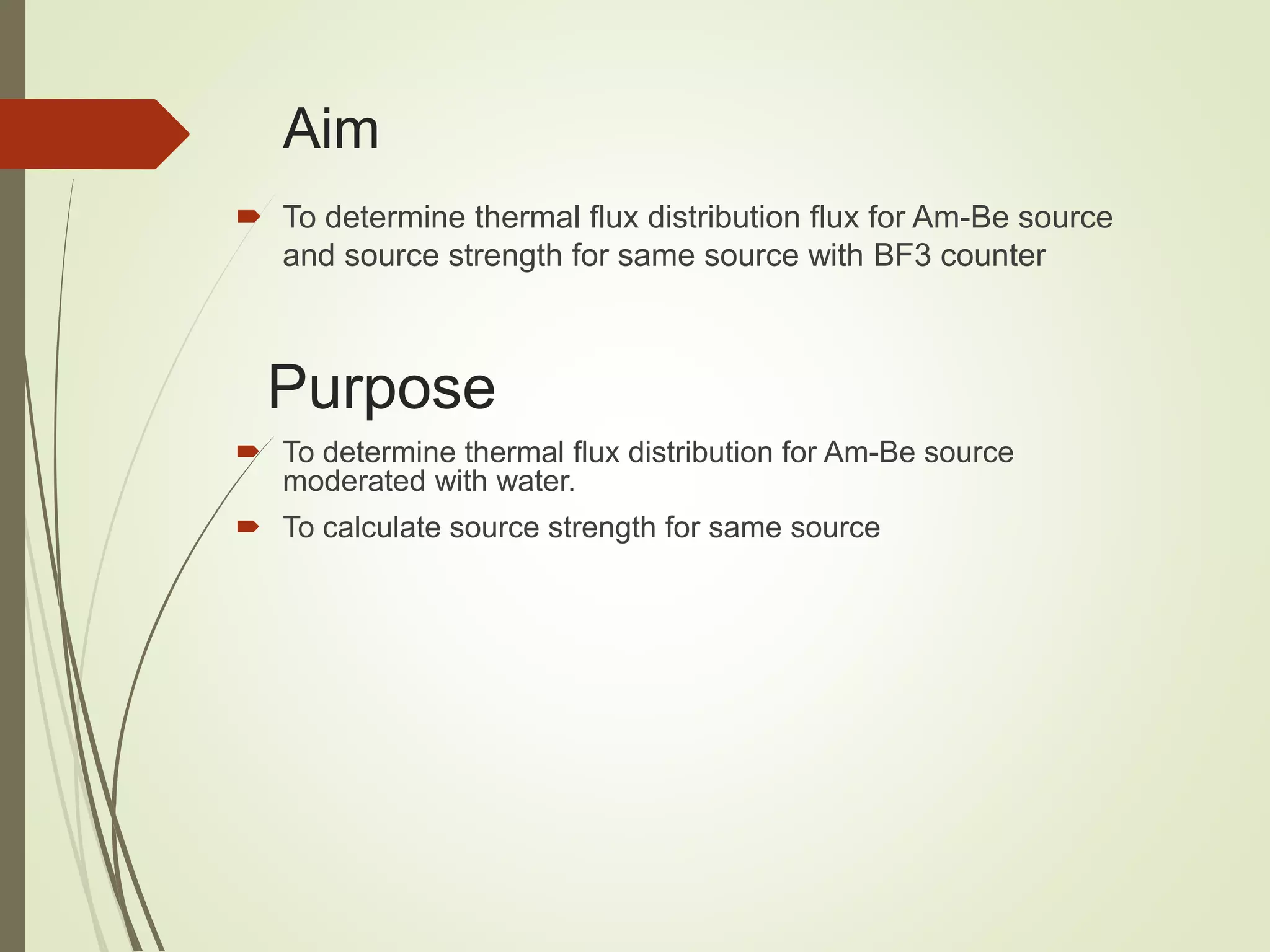 Aim
 To determine thermal flux distribution flux for Am-Be source
and source strength for same source with BF3 counter
Purpose
 To determine thermal flux distribution for Am-Be source
moderated with water.
 To calculate source strength for same source
 