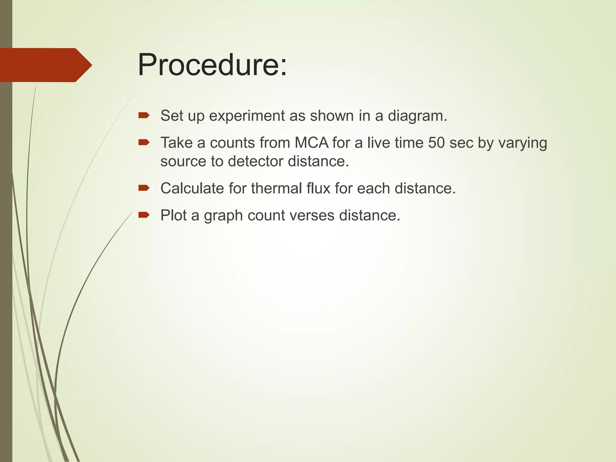 Procedure:
 Set up experiment as shown in a diagram.
 Take a counts from MCA for a live time 50 sec by varying
source to detector distance.
 Calculate for thermal flux for each distance.
 Plot a graph count verses distance.
 