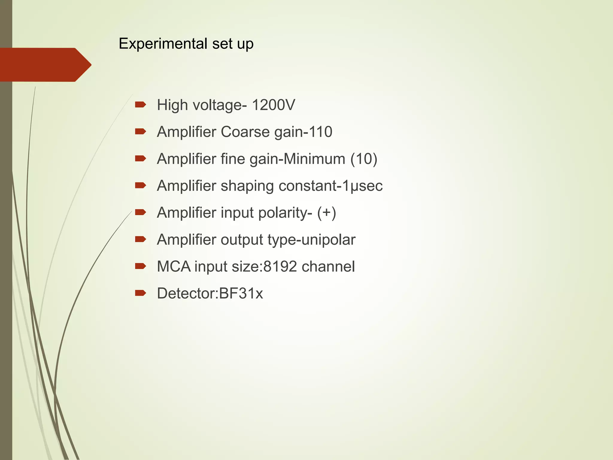  High voltage- 1200V
 Amplifier Coarse gain-110
 Amplifier fine gain-Minimum (10)
 Amplifier shaping constant-1µsec
 Amplifier input polarity- (+)
 Amplifier output type-unipolar
 MCA input size:8192 channel
 Detector:BF31x
Experimental set up
 