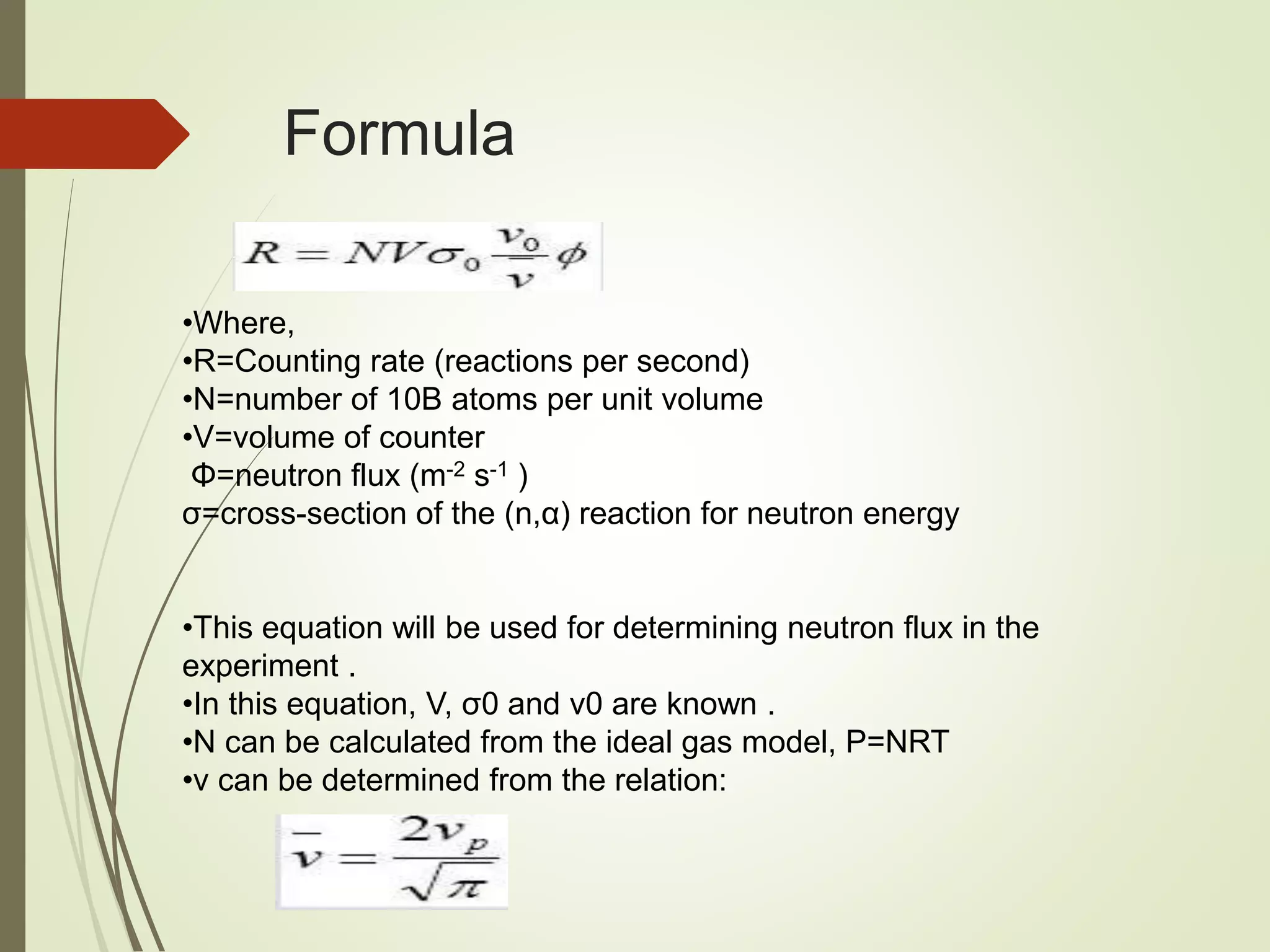 Formula
•Where,
•R=Counting rate (reactions per second)
•N=number of 10B atoms per unit volume
•V=volume of counter
Φ=neutron flux (m-2 s-1 )
σ=cross-section of the (n,α) reaction for neutron energy
•This equation will be used for determining neutron flux in the
experiment .
•In this equation, V, σ0 and v0 are known .
•N can be calculated from the ideal gas model, P=NRT
•v can be determined from the relation:
 