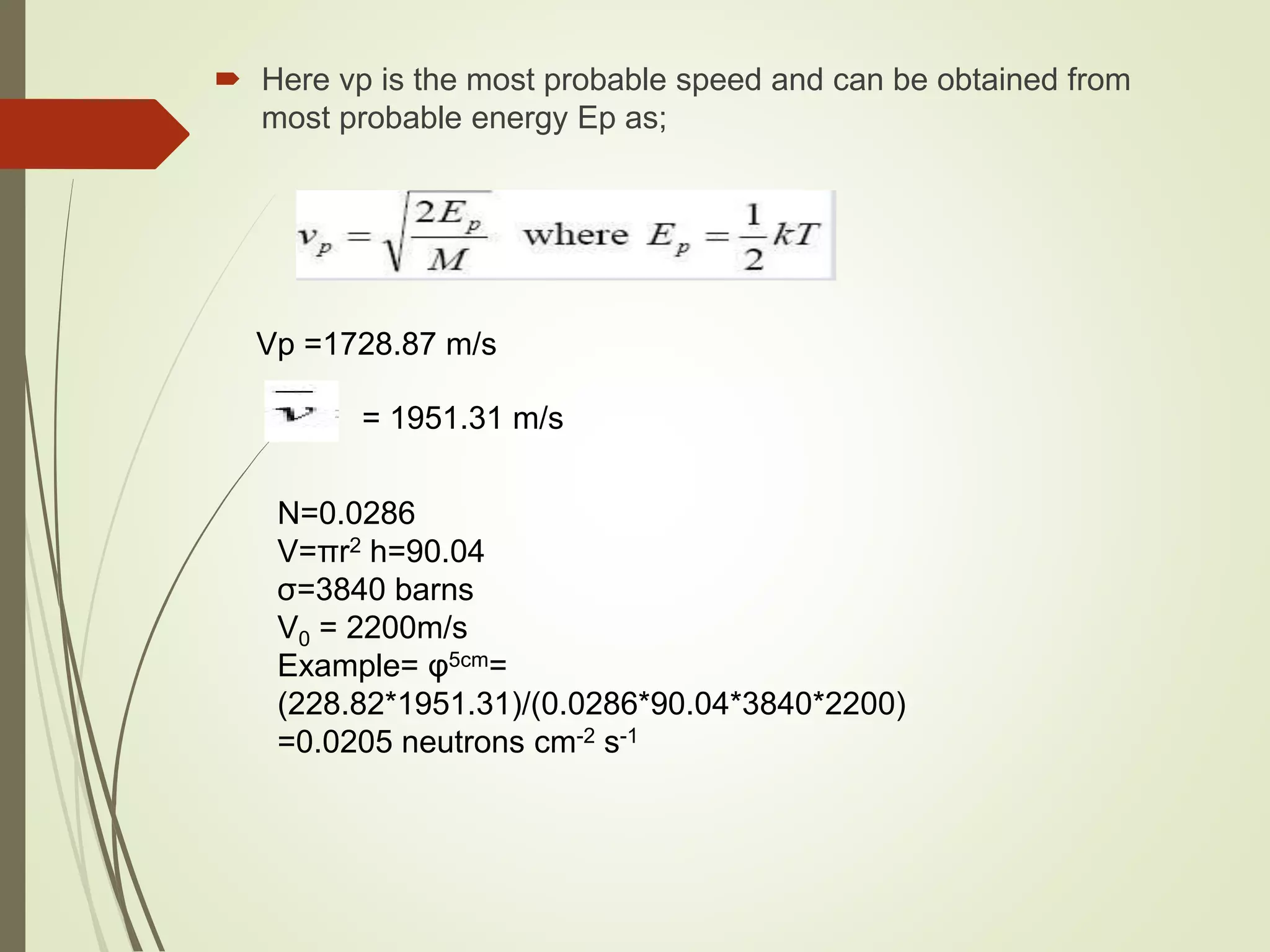  Here vp is the most probable speed and can be obtained from
most probable energy Ep as;
Vp =1728.87 m/s
= 1951.31 m/s
N=0.0286
V=πr2 h=90.04
σ=3840 barns
V0 = 2200m/s
Example= φ5cm=
(228.82*1951.31)/(0.0286*90.04*3840*2200)
=0.0205 neutrons cm-2 s-1
 
