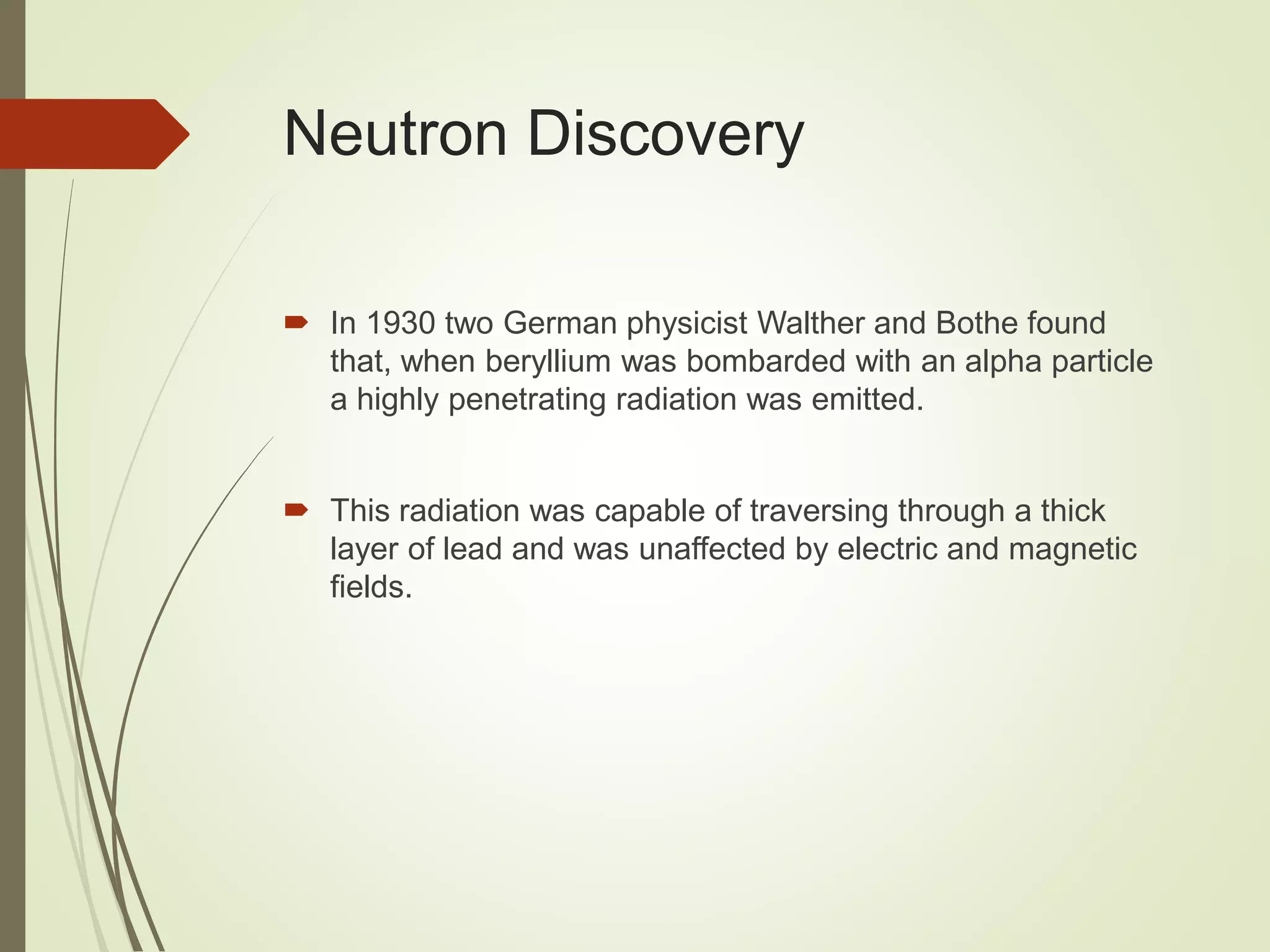 Neutron Discovery
 In 1930 two German physicist Walther and Bothe found
that, when beryllium was bombarded with an alpha particle
a highly penetrating radiation was emitted.
 This radiation was capable of traversing through a thick
layer of lead and was unaffected by electric and magnetic
fields.
 