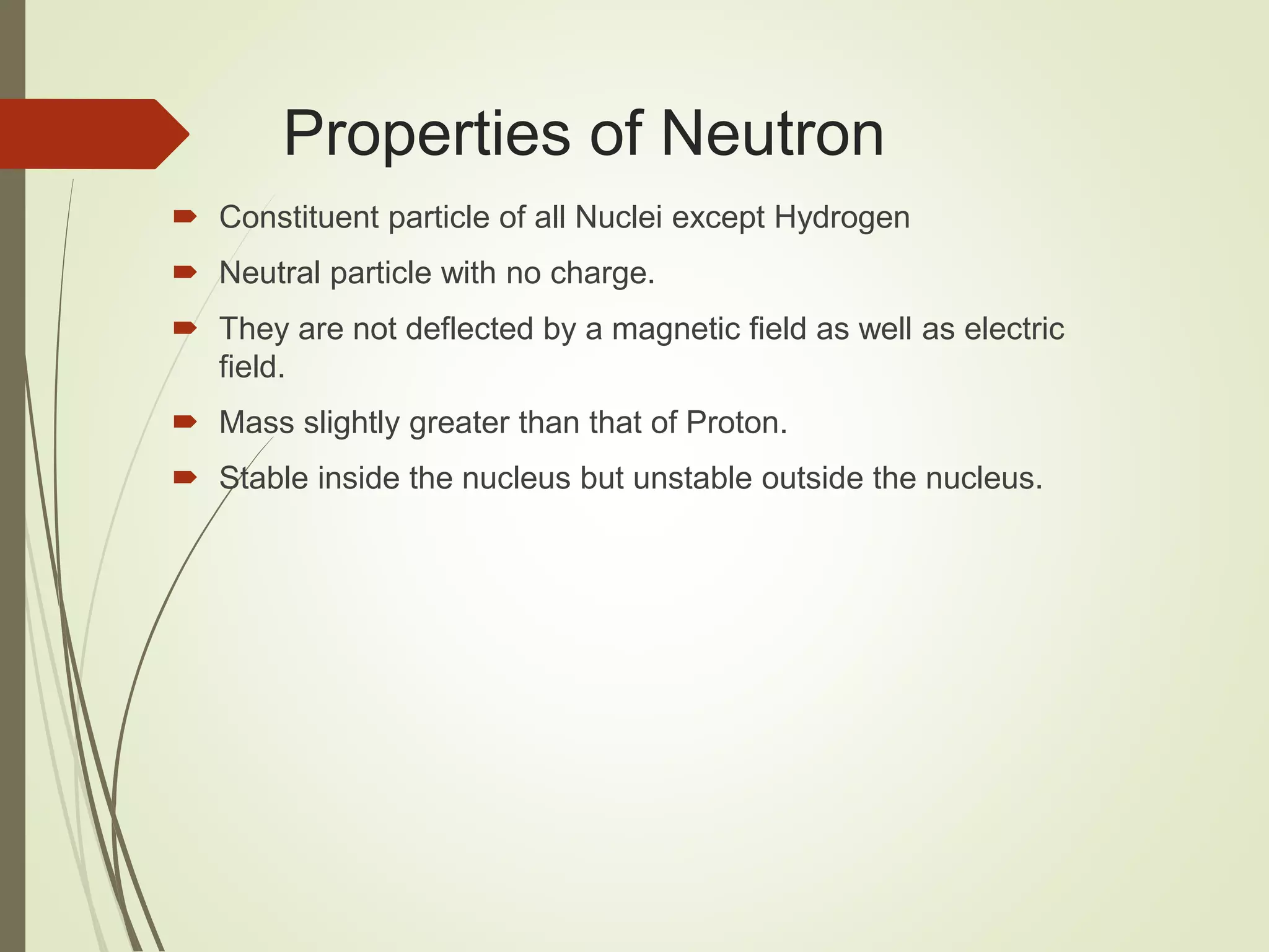 Properties of Neutron
 Constituent particle of all Nuclei except Hydrogen
 Neutral particle with no charge.
 They are not deflected by a magnetic field as well as electric
field.
 Mass slightly greater than that of Proton.
 Stable inside the nucleus but unstable outside the nucleus.
 