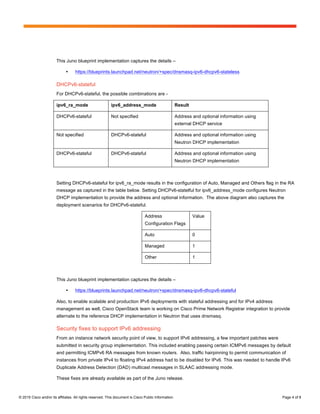 Page 4 of 8
© 2015 Cisco and/or its affiliates. All rights reserved. This document is Cisco Public Information. Page 4 of 8
This Juno blueprint implementation captures the details –
• https://blueprints.launchpad.net/neutron/+spec/dnsmasq-ipv6-dhcpv6-stateless
DHCPv6-stateful
For DHCPv6-stateful, the possible combinations are -
ipv6_ra_mode ipv6_address_mode Result
DHCPv6-stateful Not specified Address and optional information using
external DHCP service
Not specified DHCPv6-stateful Address and optional information using
Neutron DHCP implementation
DHCPv6-stateful DHCPv6-stateful Address and optional information using
Neutron DHCP implementation
Setting DHCPv6-stateful for ipv6_ra_mode results in the configuration of Auto, Managed and Others flag in the RA
message as captured in the table below. Setting DHCPv6-statelful for ipv6_address_mode configures Neutron
DHCP implementation to provide the address and optional information. The above diagram also captures the
deployment scenarios for DHCPv6-stateful.
Address
Configuration Flags
Value
Auto 0
Managed 1
Other 1
This Juno blueprint implementation captures the details –
• https://blueprints.launchpad.net/neutron/+spec/dnsmasq-ipv6-dhcpv6-stateful
Also, to enable scalable and production IPv6 deployments with stateful addressing and for IPv4 address
management as well, Cisco OpenStack team is working on Cisco Prime Network Registrar integration to provide
alternate to the reference DHCP implementation in Neutron that uses dnsmasq.
Security fixes to support IPv6 addressing
From an instance network security point of view, to support IPv6 addressing, a few important patches were
submitted in security group implementation. This included enabling passing certain ICMPv6 messages by default
and permitting ICMPv6 RA messages from known routers. Also, traffic hairpinning to permit communication of
instances from private IPv4 to floating IPv4 address had to be disabled for IPv6. This was needed to handle IPv6
Duplicate Address Detection (DAD) multicast messages in SLAAC addressing mode.
These fixes are already available as part of the Juno release.
 