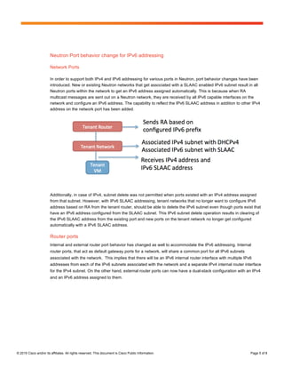 Page 5 of 8
© 2015 Cisco and/or its affiliates. All rights reserved. This document is Cisco Public Information. Page 5 of 8
Neutron Port behavior change for IPv6 addressing
Network Ports
In order to support both IPv4 and IPv6 addressing for various ports in Neutron, port behavior changes have been
introduced. New or existing Neutron networks that get associated with a SLAAC enabled IPv6 subnet result in all
Neutron ports within the network to get an IPv6 address assigned automatically. This is because when RA
multicast messages are sent out on a Neutron network, they are received by all IPv6 capable interfaces on the
network and configure an IPv6 address. The capability to reflect the IPv6 SLAAC address in addition to other IPv4
address on the network port has been added.
Additionally, in case of IPv4, subnet delete was not permitted when ports existed with an IPv4 address assigned
from that subnet. However, with IPv6 SLAAC addressing, tenant networks that no longer want to configure IPv6
address based on RA from the tenant router, should be able to delete the IPv6 subnet even though ports exist that
have an IPv6 address configured from the SLAAC subnet. This IPv6 subnet delete operation results in clearing of
the IPv6 SLAAC address from the existing port and new ports on the tenant network no longer get configured
automatically with a IPv6 SLAAC address.
Router ports
Internal and external router port behavior has changed as well to accommodate the IPv6 addressing. Internal
router ports, that act as default gateway ports for a network, will share a common port for all IPv6 subnets
associated with the network. This implies that there will be an IPv6 internal router interface with multiple IPv6
addresses from each of the IPv6 subnets associated with the network and a separate IPv4 internal router interface
for the IPv4 subnet. On the other hand, external router ports can now have a dual-stack configuration with an IPv4
and an IPv6 address assigned to them.
 