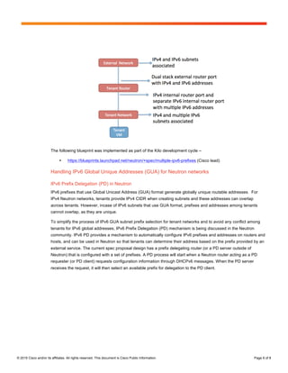 Page 6 of 8
© 2015 Cisco and/or its affiliates. All rights reserved. This document is Cisco Public Information. Page 6 of 8
The following blueprint was implemented as part of the Kilo development cycle –
• https://blueprints.launchpad.net/neutron/+spec/multiple-ipv6-prefixes (Cisco lead)
Handling IPv6 Global Unique Addresses (GUA) for Neutron networks
IPv6 Prefix Delegation (PD) in Neutron
IPv6 prefixes that use Global Unicast Address (GUA) format generate globally unique routable addresses. For
IPv4 Neutron networks, tenants provide IPv4 CIDR when creating subnets and these addresses can overlap
across tenants. However, incase of IPv6 subnets that use GUA format, prefixes and addresses among tenants
cannot overlap, as they are unique.
To simplify the process of IPv6 GUA subnet prefix selection for tenant networks and to avoid any conflict among
tenants for IPv6 global addresses, IPv6 Prefix Delegation (PD) mechanism is being discussed in the Neutron
community. IPv6 PD provides a mechanism to automatically configure IPv6 prefixes and addresses on routers and
hosts, and can be used in Neutron so that tenants can determine their address based on the prefix provided by an
external service. The current spec proposal design has a prefix delegating router (or a PD server outside of
Neutron) that is configured with a set of prefixes. A PD process will start when a Neutron router acting as a PD
requester (or PD client) requests configuration information through DHCPv6 messages. When the PD server
receives the request, it will then select an available prefix for delegation to the PD client.
 